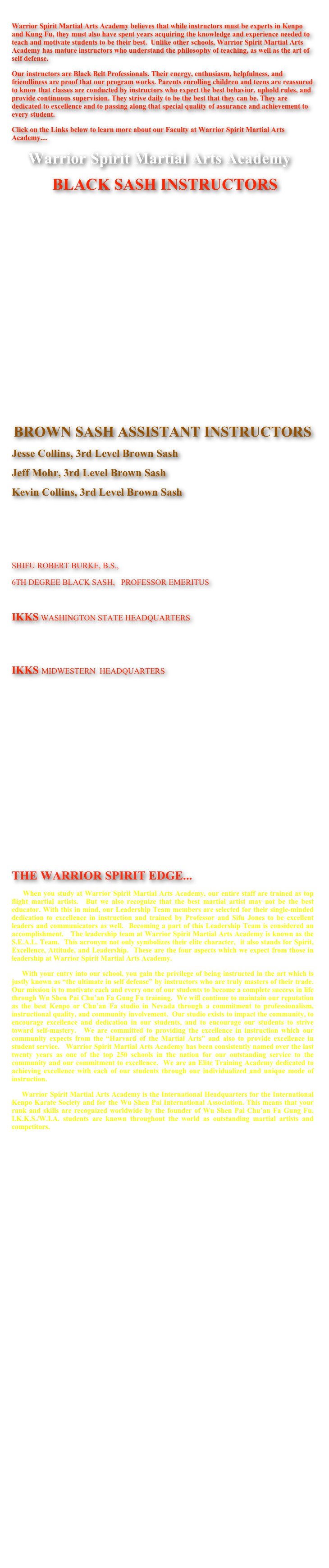 
Warrior Spirit Martial Arts Academy believes that while instructors must be experts in Kenpo and Kung Fu, they must also have spent years acquiring the knowledge and experience needed to teach and motivate students to be their best.  Unlike other schools, Warrior Spirit Martial Arts Academy has mature instructors who understand the philosophy of teaching, as well as the art of self defense. 
Our instructors are Black Belt Professionals. Their energy, enthusiasm, helpfulness, and friendliness are proof that our program works. Parents enrolling children and teens are reassured to know that classes are conducted by instructors who expect the best behavior, uphold rules, and provide continuous supervision. They strive daily to be the best that they can be. They are dedicated to excellence and to passing along that special quality of assurance and achievement to every student.
Click on the Links below to learn more about our Faculty at Warrior Spirit Martial Arts Academy....
    Warrior Spirit Martial Arts Academy
          BLACK SASH INSTRUCTORS
Taishigung Robert L. Jones, Ph.D.    10th Degree Black Belt     WSMAA  Chief Instructor 

Shigung Kristine Jones, M.Ed.           8th Degree Black Belt       Director, Adult Training

Shibok Nick Ellis                                  5th Degree Black Belt      Director, Competition Team

Shifu Daniel Mitten, Sr.                      4th Degree Black Belt      Youth, Adult Instructor

Shifu Mike Willson                             4th Degree Black Belt       Director, Tiny Tigers Program

Shifu Ron Young                                 3rd Degree Black Belt       Youth, Adult Instructor

Shifu JMar Cortez                               3rd Degree Black Belt      Director, Youth Progam                                                    
      



BROWN SASH ASSISTANT INSTRUCTORS
Jesse Collins, 3rd Level Brown Sash
Jeff Mohr, 3rd Level Brown Sash
Kevin Collins, 3rd Level Brown Sash



SHIFU ROBERT BURKE, B.S.,
6TH DEGREE BLACK SASH,   PROFESSOR EMERITUS 

IKKS WASHINGTON STATE HEADQUARTERS
Shifu Catherine Rodriguez      3rd Degree Black Belt      Warrior Spirit Martial Arts Academies
Sifu.Rodriguez@ikks.net                                                         Vancouver, Washington
IKKS MIDWESTERN  HEADQUARTERS
Shifu Ben Brown                       2nd Level Black Sash       Warrior Spirit Martial Arts Academies
Sifu.Brown@ikks.net                                                                 Warrior Spirit Martial Arts Academy








THE WARRIOR SPIRIT EDGE...
    When you study at Warrior Spirit Martial Arts Academy, our entire staff are trained as top flight martial artists.  But we also recognize that the best martial artist may not be the best educator. With this in mind, our Leadership Team members are selected for their single-minded dedication to excellence in instruction and trained by Professor and Sifu Jones to be excellent leaders and communicators as well.  Becoming a part of this Leadership Team is considered an accomplishment.   The leadership team at Warrior Spirit Martial Arts Academy is known as the S.E.A.L. Team.  This acronym not only symbolizes their elite character,  it also stands for Spirit, Excellence, Attitude, and Leadership.  These are the four aspects which we expect from those in leadership at Warrior Spirit Martial Arts Academy.  
    With your entry into our school, you gain the privilege of being instructed in the art which is justly known as “the ultimate in self defense” by instructors who are truly masters of their trade.  Our mission is to motivate each and every one of our students to become a complete success in life through Wu Shen Pai Chu’an Fa Gung Fu training.  We will continue to maintain our reputation as the best Kenpo or Chu’an Fa studio in Nevada through a commitment to professionalism, instructional quality, and community involvement.  Our studio exists to impact the community, to encourage excellence and dedication in our students, and to encourage our students to strive toward self-mastery.  We are committed to providing the excellence in instruction which our community expects from the “Harvard of the Martial Arts” and also to provide excellence in student service.   Warrior Spirit Martial Arts Academy has been consistently named over the last twenty years as one of the top 250 schools in the nation for our outstanding service to the community and our commitment to excellence.  We are an Elite Training Academy dedicated to achieving excellence with each of our students through our individualized and unique mode of instruction.      Warrior Spirit Martial Arts Academy is the International Headquarters for the International Kenpo Karate Society and for the Wu Shen Pai International Association. This means that your rank and skills are recognized worldwide by the founder of Wu Shen Pai Chu’an Fa Gung Fu.  I.K.K.S./W.I.A. students are known throughout the world as outstanding martial artists and competitors.

                                        







                                    Click on the Yin Yang symbol to go to Sigung Jones’ blog pages....






                             Wu Shen Pai Black Belt Grading from 1st Level through 10th Level Black Belt...

