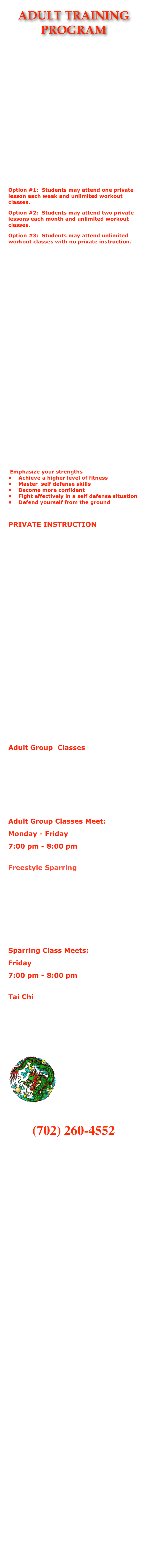 ADULT TRAINING PROGRAM









At Warrior Spirit Martial Arts Academy we specialize in self defense training for adults.  Our lesson plans are geared specifically to the way that adults learn and retain information.  We will not only teach you real, effective self defense techniques, we will teach you the theory behind each movement.   If you are the type of person that wants the "why" as well as the "how," then we are the school for you.Option #1:  Students may attend one private lesson each week and unlimited workout classes.Option #2:  Students may attend two private lessons each month and unlimited workout classes.Option #3:  Students may attend unlimited workout classes with no private instruction. Please contact Sigung Jones for more information on how we select our students and to discuss program options and prices!    The focus of these programs is on teaching the art of Wu Shen Pai Chu’an Fa Gung Fu.   The curriculum of the system is designed to teach adults real self defense,  the skills needed to use the techniques effectively, and the theory behind the movements.  Private lessons focus on the techniques, forms, and basics of the system, and provide the student with individual time to ask questions and perfect the skills being taught.
    Wu Shen Pai is justly renown as the ultimate in self defense because our system’s method of execution is explosive, fast, and powerful.  Wu Shen Pai is direct and wastes no motion in its self defense applications.  Wu Shen Pai is also the most comprehensive system of martial art available for study today!  It encompasses self defense techniques, groundfighting, joint manipulation (termed Chin Na in Chinese), the study of body mechanics, motion, and the science of movement.  The application of the principles of Kinesiology and Physics are also a part of Wu Shen Pai.  Basics are emphasized to develop strong bodies and skills.  The use of modern and classical weapons are also taught to create a well rounded martial art system.  This superlative system is then taught within the context of a Martial Way! 
AT WSMAA YOU WILL LEARN TO:
 Emphasize your strengths •    Achieve a higher level of fitness •    Master  self defense skills •    Become more confident •    Fight effectively in a self defense situation  •    Defend yourself from the ground 
    
PRIVATE INSTRUCTION
One of the aspects of training that has always set Warrior Spirit Martial Arts Academy ahead of the curve is private instruction.  Each student receives at least one private lesson each week in addition to the group workout classes.  Private lessons are taught by certified, black belt instructors.    Private instruction allows a student to develop at his or her own pace, in a safe environment, free of the distractions of a class type atmosphere.  In a private lesson, students and instructors have the freedom to explore the techniques and to tailor the curriculum to fit the individual needs of each student.    Private lessons are excellent tools for teaching children.  Although many children do well in a group environment, most will benefit greatly from some one on one time with their instructor.  In private, there is no pressure to perform, no one watching you learn a new and difficult skill, and no peer pressure to act out.    Another benefit of private instruction is found in the group classes.  Because new material is learned and practiced first in private, the instructor in group are able to gear the class towards repetition and fitness, correcting mistakes and improving performance, but not really needing to take the time to teach new material.    In short, students who participate in our program at Warrior Spirit Martial Arts Academy which includes private instruction are able to assimilate much more material in a shorter amount of time than those who attend group classes only.    Students are able to take as many private lessons as they wish, and through the use of short courses, have freedom to customize our curriculum to fit their needs and desires.
    Group workout classes focus on neuromuscular conditioning through repetitive movement of the techniques and basics.  The classes are designed to help the student build the power, speed, balance, timing, accuracy, and flexibility necessary to utilize the self defense techniques. Adult Group  Classes This class is for student's ages 13 and over.  The class is a conditioning class that will focus on neuromuscular conditioning and high repetition of the basics of Wu Shen Pai.  Strength, speed, balance, power, flexibility, agility, and coordination will be stressed in a workout environment.  Students may come late or leave early as needed, but we work out hard in these classes and expect all who attend to give 100%.  Students should attend class in full uniform.  Classes are one (1) hour in length.  Instruction during the group classes includes forms, sets, basics, self defense, Chin Na, and Drills from our Wu Shen Pai system.Adult Group Classes Meet: 
Monday - Friday7:00 pm - 8:00 pm

Freestyle Sparring
Sparring Class    
     This class is for adults.  It is a freestyle sparring class geared towards learning how to use the basics of Wu Shen Pai in a dynamic environment against students of varying skill and intensity levels.  Sparring gear should consist of foot pads, hand pads, shin pads, a groin cup or breast protector, and a mouthpiece.  Head gear is also required.  (Note:  For safety and uniformity, all sparring gear worn in class must bear the I.K.K.S. Association logo in order to be allowed on the floor.)  Instruction in the freestyle class includes freestyle techniques, skill drills, stretching and preparation, as well as actual time spent training in freestyle.  Sparring Class Meets:
Friday7:00 pm - 8:00 pm Tai Chi          The focus of our Tai Chi program is health and fitness.  Tai Chi emphasizes breathing, posture, balance, strength, flexibility, and movement.  Our program focuses on the Yang Style of Tai Chi, and incorporates a blend of repetitive qigong movements to enhance the training and improve the well being of the participants.  The Tai Chi Class is taught by Sigung Jones and Sifu Nick Ellis.  Sigung Jones has studied Tai Chi for over 25 years.  Sifu Nick Eliis has studied Tai Chi for well over 15 years.  
￼                      
CLICK ON THE DRAGON TO ENROLL TODAY!!!
CALL FOR OUR WEEKLY ENROLLMENT SPECIALS!!!
(702) 260-4552


