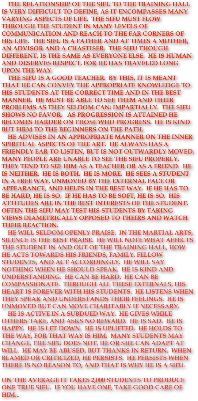     The relationship of the Sifu to the training hall is very difficult to define, as it encompasses many varying aspects of life.  The Sifu must flow through the student in many levels of communication and reach to the far corners of his life.  The Sifu is a father and at times a mother, an advisor and a chastiser.  The Sifu though different, is the same as everyone else.  He is human and deserves respect, for he has traveled long upon the Way.      The Sifu is a good teacher.  By this, it is meant that he can convey the appropriate knowledge to his students at the correct time and in the best manner.  He must be able to see them and their problems as they seldom can: impartially.  The Sifu shows no favor.   As progression is attained he becomes harder on those who progress.  He is kind but firm to the beginners on the path.      He advises in an appropriate manner on the inner spiritual aspects of the art.  He always has a friendly ear to listen, but is not outwardly moved.  Many people are unable to see the Sifu properly. They tend to see him as a teacher or as a friend.  He is neither.  He is both.  He is more.  He sees a student in a free way, unmoved by the external face or appearance, and helps in the best way.  If he has to be hard, he is so.  If he has to be soft, he is so.  His attitudes are in the best interests of the student.  Often the Sifu may test his students by taking views diametrically opposed to theirs and watch their reaction.  
    He will seldom openly praise.  In the Martial Arts, silence is the best praise.  He will note what affects the student in and out of the training hall, how he acts towards his friends, family, fellow students, and act accordingly.  He will say nothing when he should speak.  He is kind and understanding.  He can be hard.  He can be compassionate.  Through all these externals, his heart is forever with his students.  He listens when they speak and understands their feelings.  He is unmoved but can move charitably if necessary.      He is active in a subdued way.  He gives while others take, and asks no reward.  He is sad.  He is happy.  He is let down.  He is uplifted.  He holds to the Way, for that Way is him.  Many students may change, the Sifu does not, he or she can adapt at will.  He may be abused, but thAnks in return.  When blamed or criticized, he persists.  He persists when there is no reason to, and that is why he is a Sifu.   On the average it takes 2,000 students to produce one True Sifu.  If you have one, take good care of him... 