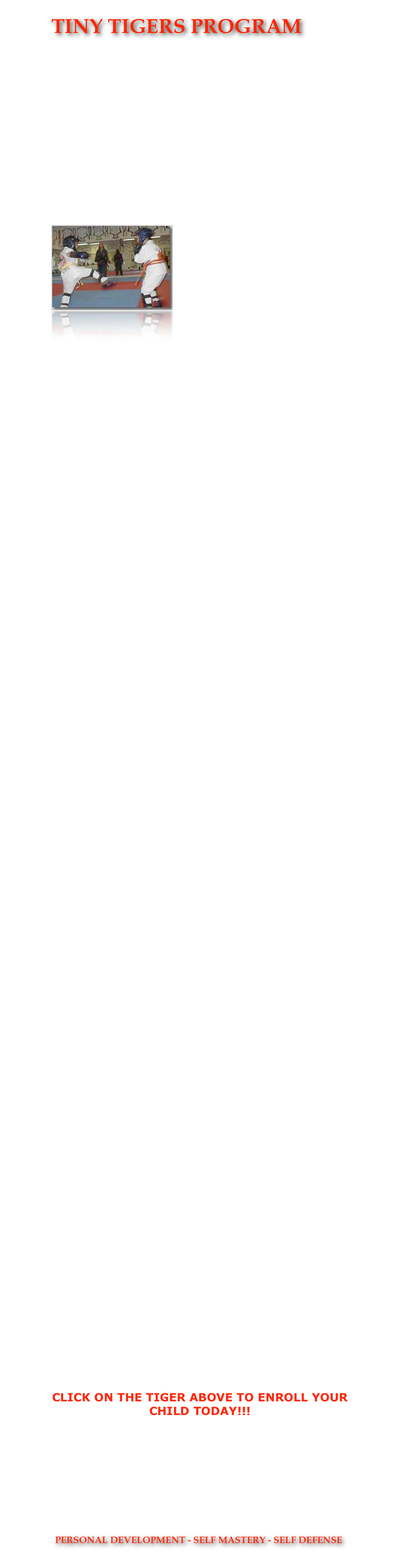 TINY TIGERS PROGRAM

  








The WSMAA TINY TIGERS PROGRAM IS AN
AGE SPECIFIC DEVELOPMENTAL PROGRAM 
TEACHING MARTIAL AND LIFE SKILLS TO 
YOUTH BETWEEN THE AGES OF 3 AND 6.
￼

Parents have a great concern for their children’s well being. They want strong, healthy kids who will do well in life and be safe from the violence and negative peer pressure which is so prevalent in our society today. Warrior Spirit Martial Arts Academy has developed a special children’s program which aids parents in building self esteem, self confidence, and self discipline. Armed with these tools, your child will have a brighter future.  Our program is proven to build excellence in our students...the only thing missing is you!
 











Kenpo, or Chu’an Fa is not only a great way to give kids a head start on life, its good clean fun, too!  At Warrior Spirit Martial Arts, they’ll learn the positive benefits of self discipline and confidence, develop coordination and increase strength and flexibility. With self discipline, they will learn what it takes to excel. Because a structure of respect is built into the program here at Warrior Spirit Martial Arts Academy, children develop the ability to listen, learn and achieve within a highly regulated environment. This proves to be an excellent reinforcement of study techniques for school.




















Our Tiny Tigers Program at Warrior Spirit Martial Arts Academy was developed by Dr. Jones and Sifu Jones, both professional Educators, with the aim of developing the long term physical skills which will lead your child to become a world class martial artist! 
















The implementation of our program is accomplished by one of our most skilled and accomplished Instructors.  The teachers for this program were especially trained and selected by Grandmaster Jones to bring out the best in our Tiny Tiger Students!  Come by and see why we are the finest program in the Las Vegas area! 






































                      














CLICK ON THE TIGER ABOVE TO ENROLL YOUR CHILD TODAY!!!
CALL FOR OUR WEEKLY ENROLLMENT SPECIALS!!!
(702) 260-4552

￼
