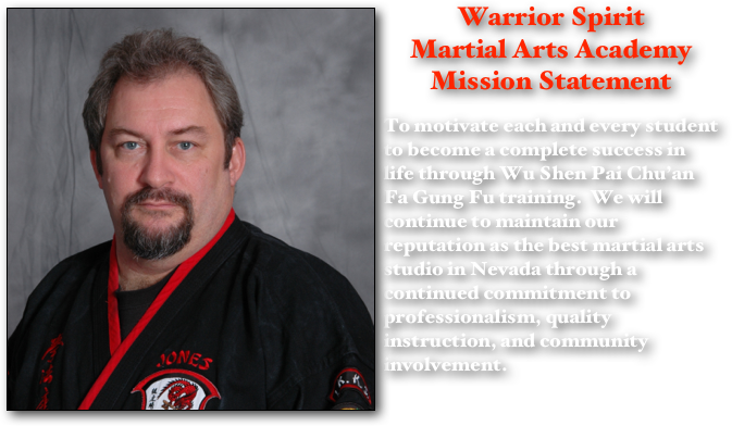 ￼Warrior Spirit 
Martial Arts Academy Mission Statement

To motivate each and every student to become a complete success in life through Wu Shen Pai Chu’an Fa Gung Fu training.  We will continue to maintain our reputation as the best martial arts studio in Nevada through a continued commitment to professionalism, quality instruction, and community involvement.  
