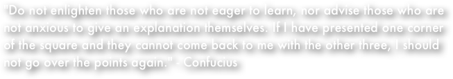 "Do not enlighten those who are not eager to learn, nor advise those who are not anxious to give an explanation themselves. If I have presented one corner of the square and they cannot come back to me with the other three, I should not go over the points again." - Confucius