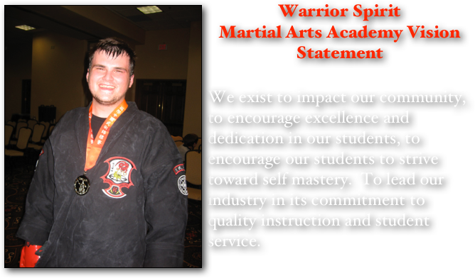 ￼Warrior Spirit 
Martial Arts Academy Vision Statement

We exist to impact our community, to encourage excellence and dedication in our students, to encourage our students to strive toward self mastery.  To lead our industry in its commitment to quality instruction and student service. 
