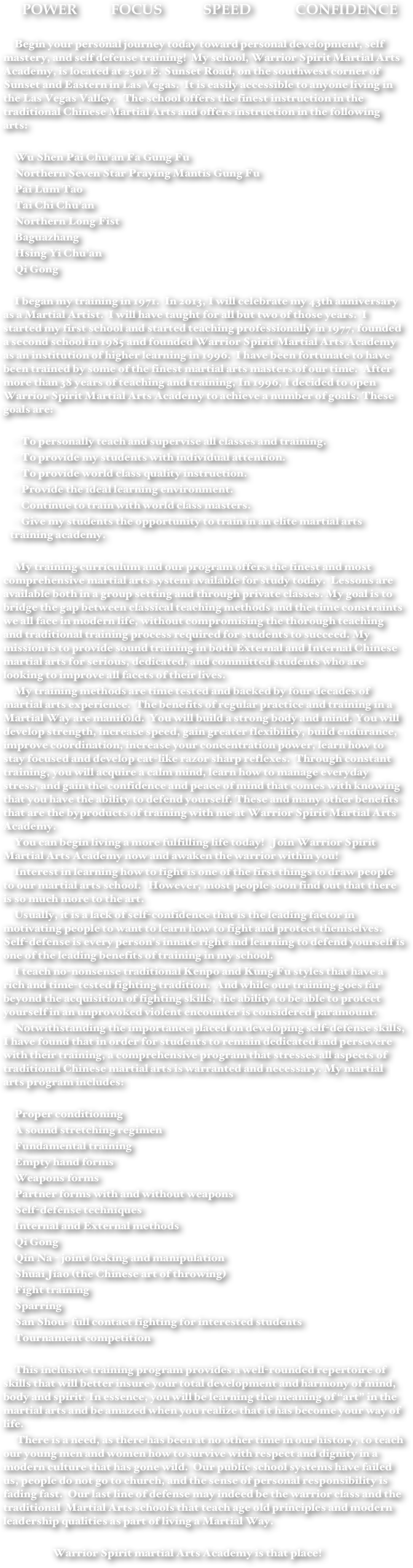 POWER         FOCUS           SPEED            CONFIDENCE

Begin your personal journey today toward personal development, self mastery, and self defense training!  My school, Warrior Spirit Martial Arts Academy, is located at 2301 E. Sunset Road, on the southwest corner of Sunset and Eastern in Las Vegas.  It is easily accessible to anyone living in the Las Vegas Valley.   The school offers the finest instruction in the traditional Chinese Martial Arts and offers instruction in the following arts:

Wu Shen Pai Chu’an Fa Gung Fu
Northern Seven Star Praying Mantis Gung Fu
Pai Lum Tao
Tai Chi Chu’an
Northern Long Fist
Baguazhang
Hsing Yi Chu’an
Qi Gong

I began my training in 1971.  In 2013, I will celebrate my 43th anniversary as a Martial Artist.  I will have taught for all but two of those years.  I started my first school and started teaching professionally in 1977, founded a second school in 1985 and founded Warrior Spirit Martial Arts Academy as an institution of higher learning in 1996.  I have been fortunate to have been trained by some of the finest martial arts masters of our time.  After more than 38 years of teaching and training, In 1996, I decided to open Warrior Spirit Martial Arts Academy to achieve a number of goals. These goals are:

To personally teach and supervise all classes and training.
To provide my students with individual attention.
To provide world class quality instruction.
Provide the ideal learning environment.
Continue to train with world class masters.
Give my students the opportunity to train in an elite martial arts training academy.

My training curriculum and our program offers the finest and most comprehensive martial arts system available for study today.  Lessons are available both in a group setting and through private classes. My goal is to bridge the gap between classical teaching methods and the time constraints we all face in modern life, without compromising the thorough teaching and traditional training process required for students to succeed. My mission is to provide sound training in both External and Internal Chinese martial arts for serious, dedicated, and committed students who are looking to improve all facets of their lives.My training methods are time tested and backed by four decades of martial arts experience.  The benefits of regular practice and training in a Martial Way are manifold.  You will build a strong body and mind. You will develop strength, increase speed, gain greater flexibility, build endurance, improve coordination, increase your concentration power, learn how to stay focused and develop cat-like razor sharp reflexes.  Through constant training, you will acquire a calm mind, learn how to manage everyday stress, and gain the confidence and peace of mind that comes with knowing that you have the ability to defend yourself. These and many other benefits that are the byproducts of training with me at Warrior Spirit Martial Arts Academy.You can begin living a more fulfilling life today!   Join Warrior Spirit Martial Arts Academy now and awaken the warrior within you!Interest in learning how to fight is one of the first things to draw people to our martial arts school.   However, most people soon find out that there is so much more to the art.Usually, it is a lack of self-confidence that is the leading factor in motivating people to want to learn how to fight and protect themselves. Self-defense is every person’s innate right and learning to defend yourself is one of the leading benefits of training in my school.I teach no-nonsense traditional Kenpo and Kung Fu styles that have a rich and time-tested fighting tradition.  And while our training goes far beyond the acquisition of fighting skills, the ability to be able to protect yourself in an unprovoked violent encounter is considered paramount.Notwithstanding the importance placed on developing self-defense skills, I have found that in order for students to remain dedicated and persevere with their training, a comprehensive program that stresses all aspects of traditional Chinese martial arts is warranted and necessary. My martial arts program includes:
Proper conditioningA sound stretching regimenFundamental trainingEmpty hand formsWeapons formsPartner forms with and without weaponsSelf-defense techniquesInternal and External methodsQi GongQin Na - joint locking and manipulationShuai Jiao (the Chinese art of throwing)Fight trainingSparringSan Shou- full contact fighting for interested studentsTournament competition
This inclusive training program provides a well-rounded repertoire of skills that will better insure your total development and harmony of mind, body and spirit. In essence, you will be learning the meaning of “art” in the martial arts and be amazed when you realize that it has become your way of life.
 There is a need, as there has been at no other time in our history, to teach our young men and women how to survive with respect and dignity in a modern culture that has gone wild.  Our public school systems have failed us, people do not go to church, and the sense of personal responsibility is fading fast.  Our last line of defense may indeed be the warrior class and the traditional  Martial Arts schools that teach age old principles and modern leadership qualities as part of living a Martial Way.

                 Warrior Spirit martial Arts Academy is that place!


