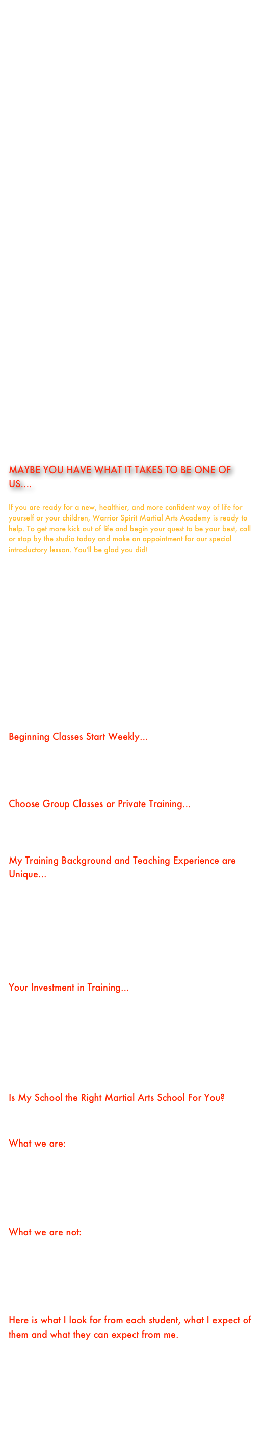     Our kwoon is about more than just kicking and punching, rather it is a pathway to self-mastery and fulfillment.  I believe that training is about empowering you with self-confidence, improving your physical fitness, and filling your life with a sense of purpose through the practice of Chu’an Fa, Gung Fu, Tai Chi, and other styles offered at our Academy. Regardless of the course you enroll in, the training is all about making you better; mentally, physically, and spiritually.    Here at Warrior Spirit Martial Arts Academy, I take personal responsibility in making sure that your learning experience is focused, thorough, and exciting. Call today to schedule a visit and receive your personal tour of the school and a free consultation.    Warrior Spirit Martial Arts Academy has a program to meet your needs and budget! We have a children's program for ages 4-6 (Tiny Tigers). We also offer Karate for Kids between the ages of 7 and 11(Little Dragons). Warrior Spirit Martial Arts also offers a Junior program for teens ages 12-17, and of course Adults. 
    While Wu Shen Pai training is safe and fun at WSMA, it carries with it certain intangible benefits. Ages 4 to 64 will experience increased self discipline and confidence as our award winning program instills razor sharp concentration, awareness, and focus.    Everyone, regardless of previous experience, is required to complete our Introductory Lesson and Interview.  This Lesson and your Personal Private Interview with our Head Instructor are taught by appointment.  This is the first step in our student selection process.  Following this, you may wish to continue your trial with our kwoon in an introductory course or, if you are selected for study, you may wish to enroll directly into our Advanced Orange Belt or Black Belt Training Program.    
    Our trial program consists of THREE LESSONS.  Your investment for this course is only $49.00!! This introductory course will allow you the opportunity to try out our studios at a nominal cost.  This program will also allow you an in depth opportunity to assess how well our kwoon fits your needs.  In addition, it allows us the opportunity to look at you as a potential student. 
    These lessons are private lessons that are scheduled by appointment ONLY! These classes will generally serve to introduce you to our training process and the Chief Instructor.   You will also get a chance to meet the instructors at our Kwoon who will be working with you on a day to day basis.  Following this, should you be accepted for enrollment and decide to continue, you would select our Limited Attendance Program, our Orange Belt Program, Our Warrior Spirit Program, or our Black Belt Training Program in order to continue.  You may even elect to enter into Wu Shen Pai Instructor Training in our WARRIOR ELITE Program!  
 
MAYBE YOU HAVE WHAT IT TAKES TO BE ONE OF US.... 

If you are ready for a new, healthier, and more confident way of life for yourself or your children, Warrior Spirit Martial Arts Academy is ready to help. To get more kick out of life and begin your quest to be your best, call or stop by the studio today and make an appointment for our special introductory lesson. You'll be glad you did!

Introductory Course Enrollment Application
Your first step is making an appointment for your initial interview and lesson.  You may even do this on line!  Once you have filled out the online form through the link above, we will get back to you as soon as possible and schedule an appointment for your Introductory Lesson.  Thank you for your interest!

Some points to consider in making your decision to attend Warrior Spirit Martial Arts Academy...
Beginning Classes Start Weekly...We have beginner’s classes scheduled weekly so you can start anytime. You can feel comfortable in knowing that you will be training with a group of students who are at your skill level. You will be able to learn without feeling as if you need to keep up with more advanced students.
Choose Group Classes or Private Training...I offer both group classes and private classes. For most people group classes fulfill their needs. For certain people, their busy schedule limits their free time and private classes offer more productive “one-on-one” training.
My Training Background and Teaching Experience are Unique...It’s not unusual nowadays for people to operate a school after only a few years of martial arts training.  It’s also unfortunate that many people don’t do enough research in looking into the instructor’s background and teaching experience.  When you join my school, you can feel confident in knowing that you will be receiving training under the guidance of an internationally recognized “Master Instructor” with over 41 years of teaching experience. You judge the strength of a tree by the depth of its roots!
Your Investment in Training...I am not in competition with other schools and do not base my fees according to what other schools are charging; after all, each person knows their own worth best.  My fees are based on my many years of experience in teaching Kenpo and Chinese martial arts, my unique curriculum and the quality of my instruction.  Having said this, I can assure you that we can work together in arranging a program that fits your budget and needs.  But keep in mind that in martial arts, as with everything else in life, you usually get what you pay for.
Is My School the Right Martial Arts School For You?I can best answer this question by telling you what we are and are not about.  
What we are:We are a traditional Chinese Kenpo (Chu’an Fa) and Gung Fu school.We are serious about our training in the Martial Way. We are committed to providing quality instruction.We are dedicated to the growth of each student.We are interested in developing a confident student.We are about building martial spirit.
What we are not:We are not a “McDojo.”We are not a belt-driven academy.We are not chasing the newest martial arts fad.We are not a day-care center.We are not building mindless warriors.We are not a “here today, gone tomorrow” school.
Here is what I look for from each student, what I expect of them and what they can expect from me.
I respect you for who you are!I expect you to do your best!I will help you accomplish your goals!

