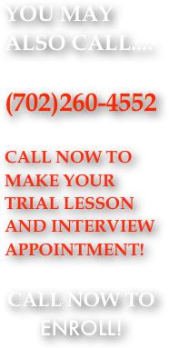 YOU MAY ALSO CALL....

(702)260-4552                      

CALL NOW TO MAKE YOUR TRIAL LESSON AND INTERVIEW APPOINTMENT!

CALL NOW TO ENROLL!