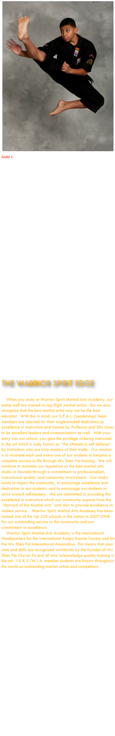 ￼Justin L.
Rank:  Half Black Sash

“We brought Justin to Warrior Spirit Martial Arts many years ago.  He was 6 when he started.  We did so because we wanted a school where Justin would not be promoted for his attendance as we had observed at many of the chain schools in Las Vegas.  We wanted him to learn the traditional values of the art and work hard for his accomplishments.  We are very pleased with how Justin has grown over the years with Sigung Jones and his staff guiding his development.   He is a champion on the tournament floor and a champion in life.  Justin is learning to be a leader and an instructor in his own right.  Sigung Jones is a world class instructor as far as we are concerned.  Justin has become a world class martial artist under Sigung Jones’ guidance.  We are extremely happy at Warrior Spirit Martial Arts and would recommend this school to anyone interested in excellence in martial arts training.”  

Wanita L.



















THE WARRIOR SPIRIT EDGE    When you study at Warrior Spirit Martial Arts Academy, our entire staff are trained as top flight martial artists.  But we also recognize that the best martial artist may not be the best educator.  With this in mind, our S.E.A.L. (Leadership) Team members are selected for their single-minded dedication to excellence in instruction and trained by Professor and Sifu Jones to be excellent leaders and communicators as well.  With your entry into our school, you gain the privilege of being instructed in the art which is justly known as “the ultimate in self defense” by instructors who are truly masters of their trade.  Our mission is to motivate each and every one of our students to become a complete success in life through Wu Shen Pai training.  We will continue to maintain our reputation as the best martial arts studio in Nevada through a commitment to professionalism, instructional quality, and community involvement.  Our studio exists to impact the community, to encourage excellence and dedication in our students, and to encourage our students to strive toward self-mastery.  We are committed to providing the excellence in instruction which our community expects from the “Harvard of the Martial Arts” and also to provide excellence in student service.   Warrior Spirit Martial Arts Academy has been named one of the top 250 schools in the nation in 2007-2008 for our outstanding service to the community and our commitment to excellence.    Warrior Spirit Martial Arts Academy is the International Headquarters for the International Kenpo Karate Society and for the Wu Shen Pai International Association. This means that your rank and skills are recognized worldwide by the founder of Wu Shen Pai Chu’an Fa and all who acknowledge quality training in the art.  I.K.K.S./W.I.A. member students are known throughout the world as outstanding martial artists and competitors.

















“My son Joshua has been richly blessed by having Sigung Jones and his staff in his life...his training at Warrior Spirit Martial Arts Academy is first rate!!  Sigung Jones is a fantastic Sifu with a heart for training youth.  The skills he develops in his students are nothing short of amazing.”   

Mark S.

“Warrior Spirit has been a great place to be associated and the perfect place for personal enrichment. The members and instructors are some of the best and most genuine I've come across. I appreciate the opportunity to have trained along side such a high caliber of people.”  - Brook Stanford